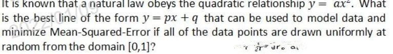 It is known that a natural law obeys the quadratic relationship y = ax“. What
is the best line of the form y = px + q that can be used to model data and
minimize Mean-Squared-Error if all of the data points are drawn uniformly at
random from the domain [0,1]?
r* ur, a,
