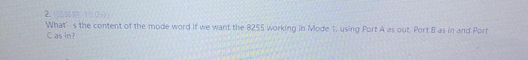 2. 10.0
What s the content of the mode word if we want the 8255 working in Mode 1, using Port A as out, Port B as in and Port
Cas in?
