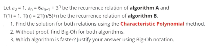 Let ao = 1, an = 6an-1 + 3^ be the recurrence relation of algorithm A and
%3D
T(1) = 1, T(n) = 2T(n/5)+n be the recurrence relation of algorithm B.
1. Find the solution for both relations using the Characteristic Polynomial method.
2. Without proof, find Big-Oh for both algorithms.
3. Which algorithm is faster? Justify your answer using Big-Oh notation.
