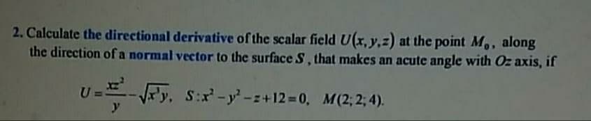 2. Calculate the directional derivative of the scalar field U(x, y,z) at the point M,, along
the direction of a normal vector to the surface S, that makes an acute angle with Oz axis, if
U
Ry, S:r-y-z+12=D0, M(2; 2; 4).
