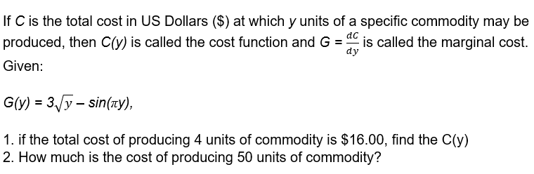 If C is the total cost in US Dollars ($) at which y units of a specific commodity may be
produced, then C(y) is called the cost function and G = is called the marginal cost.
ac
dy
Given:
G(y) = 3/y – sin(ny),
1. if the total cost of producing 4 units of commodity is $16.00, find the C(y)
2. How much is the cost of producing 50 units of commodity?
