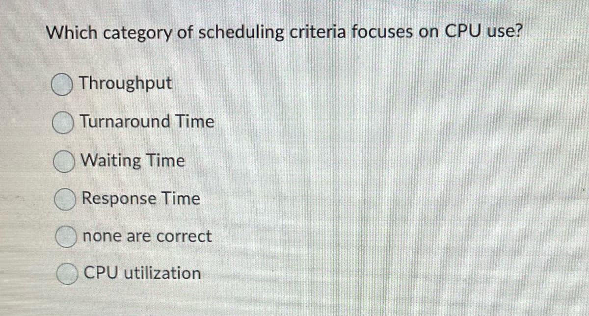 Which category of scheduling criteria focuses on CPU use?
Throughput
Turnaround Time
Waiting Time
Response Time
none are correct
CPU utilization