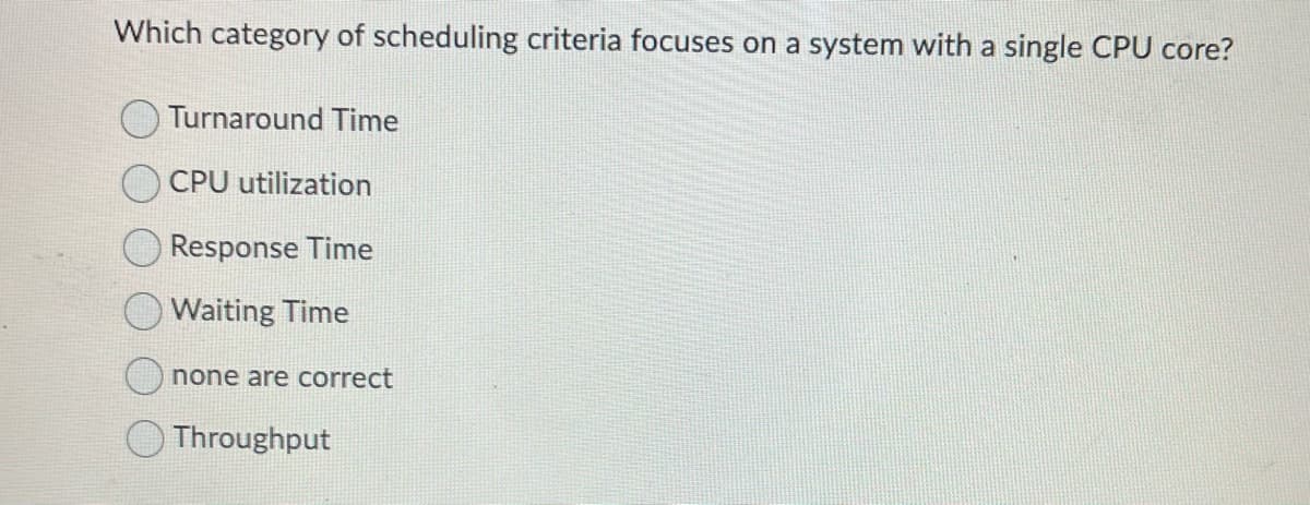 Which category of scheduling criteria focuses on a system with a single CPU core?
Turnaround Time
CPU utilization
Response Time
Waiting Time
none are correct
Throughput