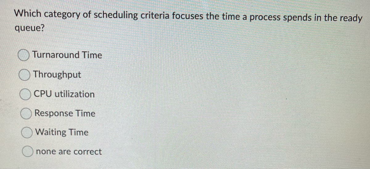 Which category of scheduling criteria focuses the time a process spends in the ready
queue?
Turnaround Time
Throughput
CPU utilization
Response Time
Waiting Time
none are correct