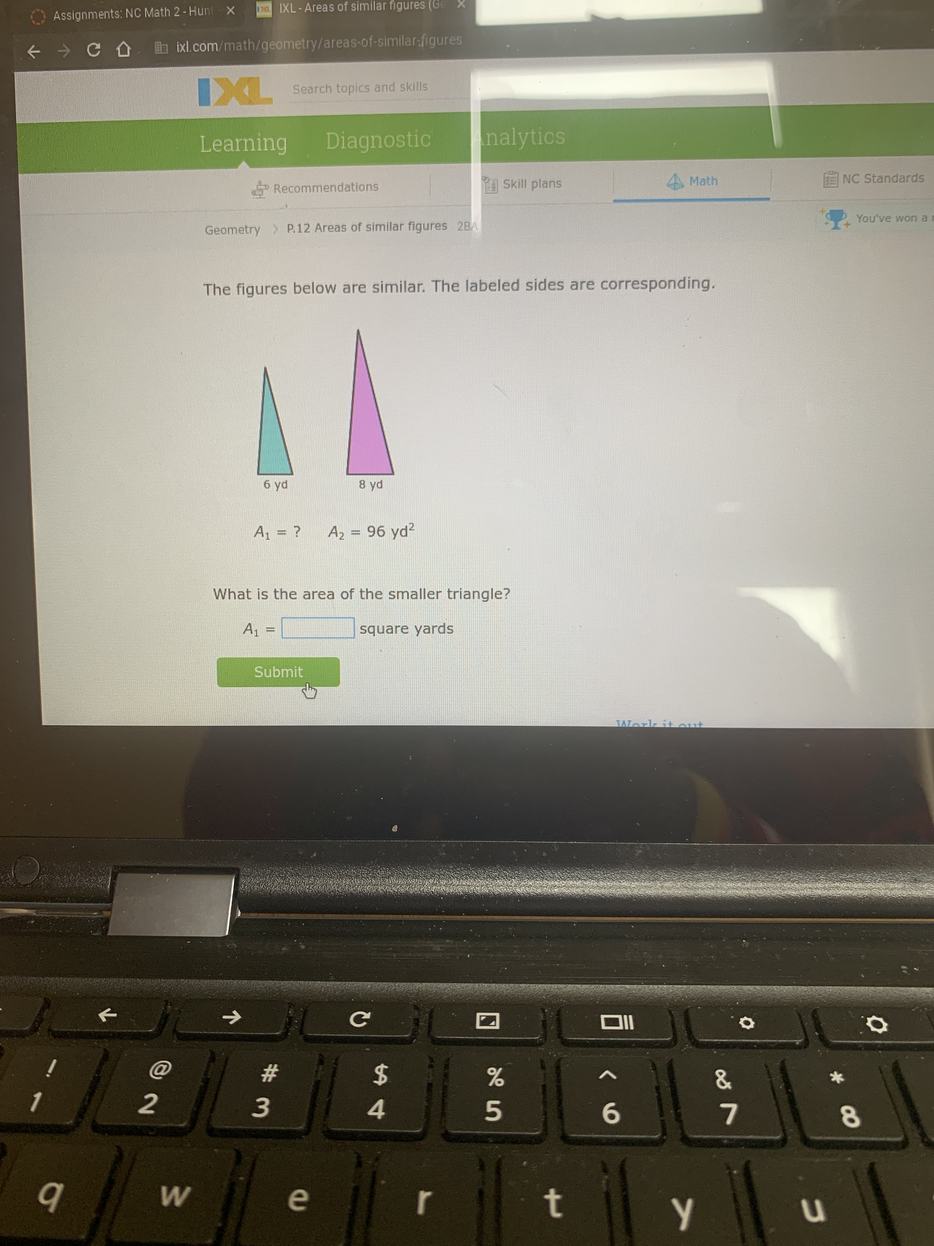 t.
名5
# 3
Assignments: NC Math 2- Hunt X
IXL-Areas of similar figures (Ge
+ > C O b ixl.com/math/geometry/areas-of-similar-figures
Search topics and skills
Learning
Diagnostic
nalytics
Recommendations
Skill plans
4 Math
ENC Standards
Geometry > P.12 Areas of similar figures 2BA
You've won a
The figures below are similar. The labeled sides are corresponding.
8 yd
ph 9
A = ?
A2 = 96 yd?
What is the area of the smaller triangle?
square yards
= %=
Submit
TWork
IIO
%23
%24
2
4.
b
