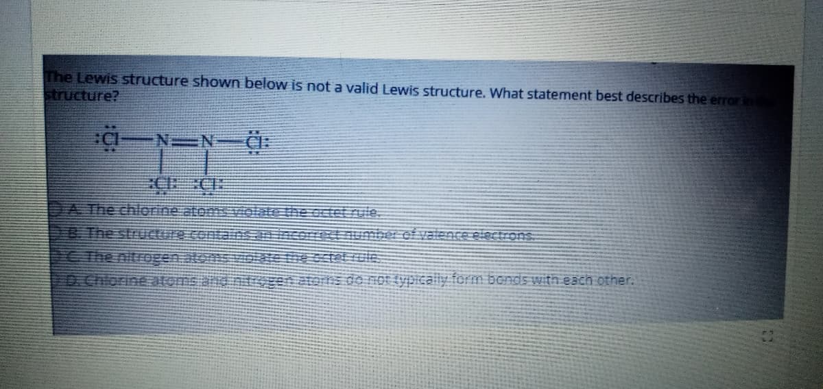 The Lewis structure shown below is not a valid Lewis structure. What statement best describes the error in
structure?
一Y=一件:
DA The chlorine atemsviolate the octet rule.
8 The strUcture contains
The nitrogen atons
D.Chlorine atomsand nzen aterns do nOT £ypically form bonds with each other.
rect number ef valence electrons
tet rule
