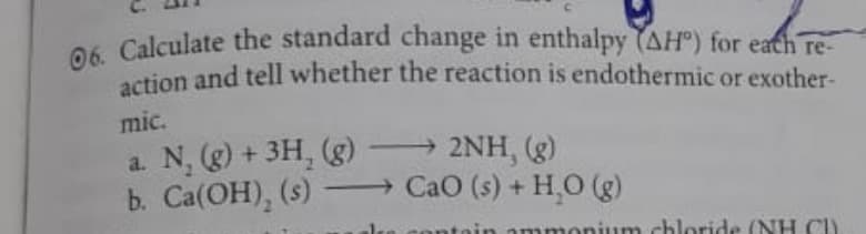 06. Calculate the standard change in enthalpy (AHº) for each re-
action and tell whether the reaction is endothermic or exother-
mic.
a. N, (g) + 3H₂(g) →→→ 2NH, (g)
b. Ca(OH), (s) →→→ CaO (s) + H₂O(g)
um chloride (NH C)