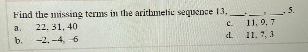 Find the missing terms in the arithmetic sequence 13,
а.
22, 31, 40
с.
11, 9, 7
b.
-2, -4, -6
d.
11, 7, 3
5.

