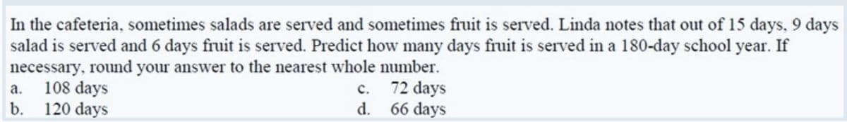 In the cafeteria, sometimes salads are served and sometimes fruit is served. Linda notes that out of 15 days, 9 days
salad is served and 6 days fruit is served. Predict how many days fruit is served in a 180-day school year. If
necessary, round your answer to the nearest whole number.
a. 108 days
b. 120 days
c. 72 days
d. 66 days
