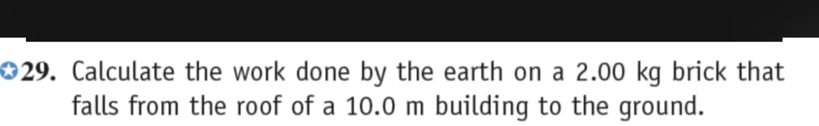 29. Calculate the work done by the earth on a 2.00 kg brick that
falls from the roof of a 10.0 m building to the ground.
