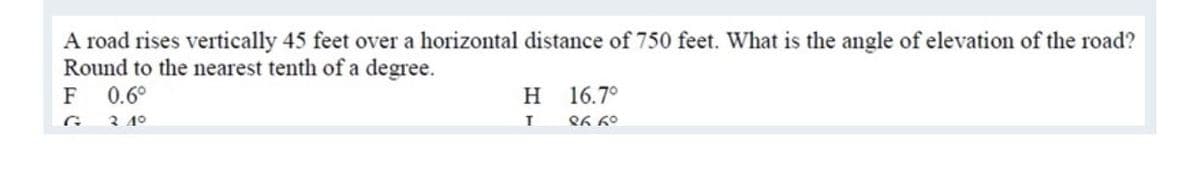 A road rises vertically 45 feet over a horizontal distance of 750 feet. What is the angle of elevation of the road?
Round to the nearest tenth of a degree.
0.6°
16.7°
F
G 3 4°
H
Q6 60
