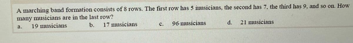 A marching band formation consists of 8 rows. The first row has 5 imusicians, the second has 7, the third has 9, and so on. How
many musicians are in the last row?
19 musicians
17 musicians
96 musicians
d.
21 musicians
b.
C.
a.
