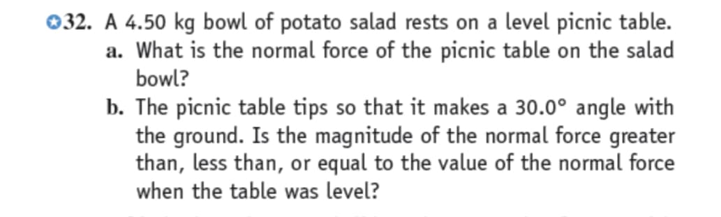 032. A 4.50 kg bowl of potato salad rests on a level picnic table.
a. What is the normal force of the picnic table on the salad
bowl?
b. The picnic table tips so that it makes a 30.0° angle with
the ground. Is the magnitude of the normal force greater
than, less than, or equal to the value of the normal force
when the table was level?
