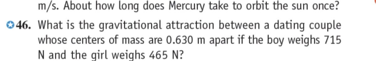 m/s. About how long does Mercury take to orbit the sun once?
046. What is the gravitational attraction between a dating couple
whose centers of mass are 0.630 m apart if the boy weighs 715
N and the girl weighs 465 N?
