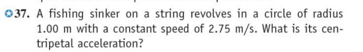 037. A fishing sinker on a string revolves in a circle of radius
1.00 m with a constant speed of 2.75 m/s. What is its cen-
tripetal acceleration?
