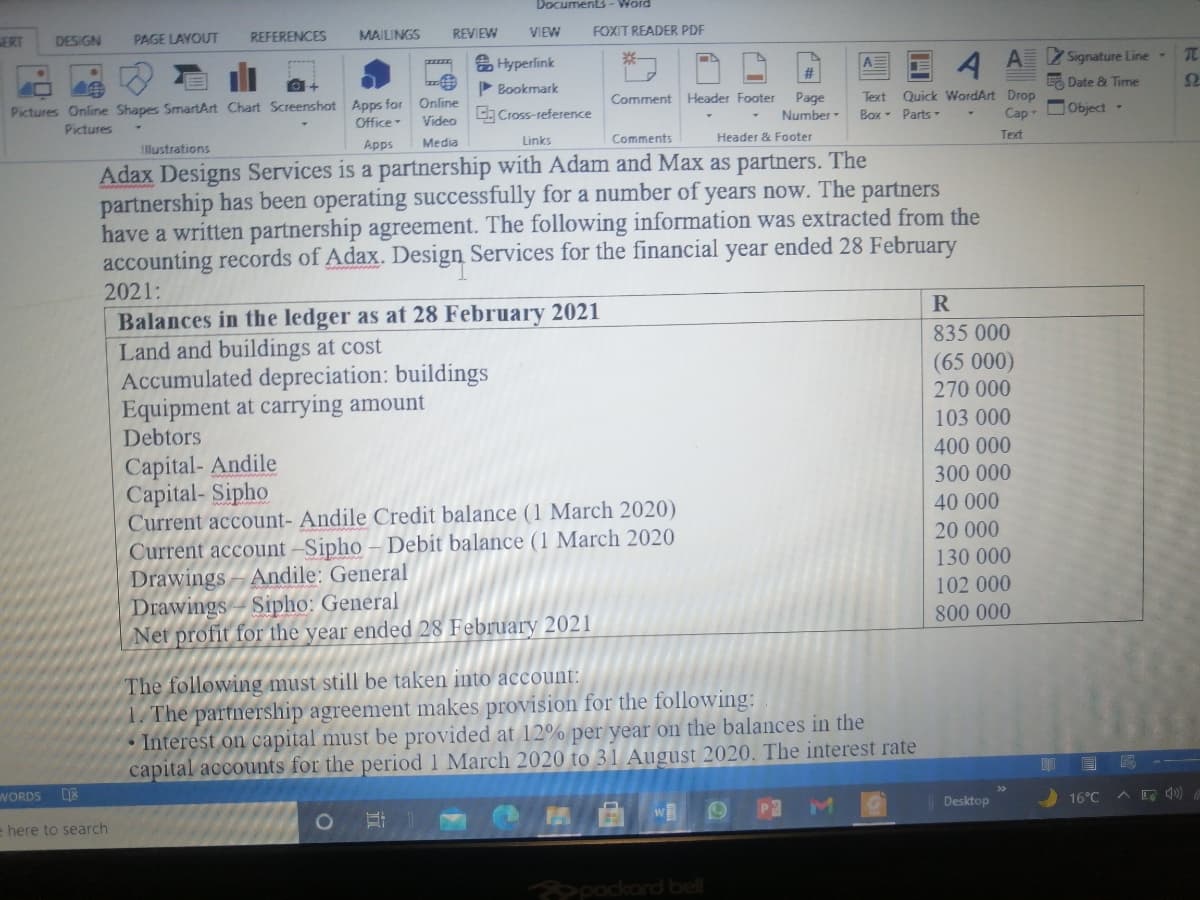 Document3- Word
PAGE LAYOUT
REFERENCES
MAILINGS
REVIEW
VIEW
FOXIT READER PDF
ERT
DESIGN
습 Hyperfink
A Signature Line
A Date & Time
P Bookmark
Quick WordArt Drop
Сap
Text
Pictures Online Shapes SmartArt Chart Screenshot Apps for Online
Video
Page
Number-
Comment Header Footer
C Cross-reference
Box- Parts
DObject -
Office
Pictures
Links
Comments
Header & Footer
Text
IlMustrations
Apps
Media
Adax Designs Services is a partnership with Adam and Max as partners. The
partnership has been operating successfully for a number of years now. The partners
have a written partnership agreement. The following information was extracted from the
accounting records of Adax. Design Services for the financial year ended 28 February
2021:
R
Balances in the ledger as at 28 February 2021
Land and buildings at cost
Accumulated depreciation: buildings
Equipment at carrying amount
Debtors
835 000
(65 000)
270 000
103 000
400 000
Capital- Andile
Capital- Sipho
Current account- Andile Credit balance (1 March 2020)
Current account -Sipho – Debit balance (1 March 2020
Drawings - Andile: General
Drawings - Sipho: General
Net profit for the year ended 28 February 2021
300 000
40 000
20 000
130 000
102 000
800 000
The following must still be taken into account:
1. The partnership agreement makes provision for the following:
• Interest on capital must be provided at 12% per year on the balances in the
capital accounts for the period 1 March 2020 to 31 August 2020. The interest rate
WORDS
Desktop
16°C
e here to search
pockard bell
