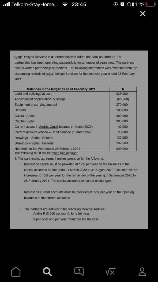 ull Telkom-StayHome... 23:45
QI 11% C
Adax Designs Services is a partnership with Adam and Max as partners. The
partnership has been operating successfully for a number of years now. The partners
have a written partnership agreement. The following information was extracted from the
accounting records of Adax. Design Services for the financial year ended 28 February
2021:
Balances in the ledger as at 28 February 2021
Land and buildings at cost
835 000
Accumulated depreciation: buildings
(65 000)
Equipment at carrying amount
270 000
Debtors
103 000
Capital- Andile
400 000
Capital- Sipho
300 000
Current account- Andile Credit balance (1 March 2020)
40 000
Current account -Sipho - Debit balance (1 March 2020
20 000
Drawings - Andile: General
130 000
Drawings - Sipho: General
102 000
Net profit for the year ended 28 February 2021
800 000
The following must still be taken.into account:
1. The partnership agreement makes provision for the following:
Interest on capital must be provided at 12% per year on the balances in the
capital accounts for the period 1 March 2020 to 31 August 2020. The interest rate
increases to 15% per year for the remainder of the year je 1 September 2020 to
28 February 2021. The capital accounts remained unchanged.
Interest on current accounts must be provided at 12% per year on the opening
balances of the current accounts.
The partners are entitled to the following monthly salaries:
Andile R18 000 per month for a full year.
Sipho R20 000 per year month for the full year.
Q 回
?
