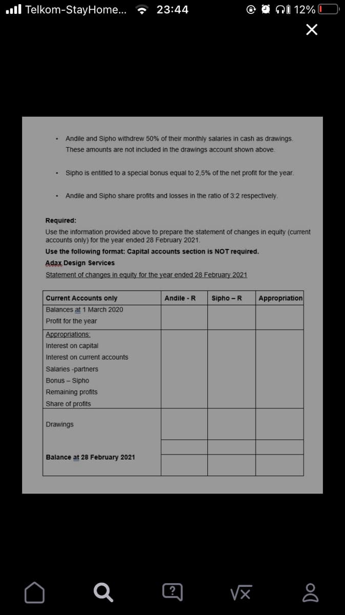 ll Telkom-StayHome.. - 23:44
O NI 12% C
Andile and Sipho withdrew 50% of their monthly salaries in cash as drawings.
These amounts are not included in the drawings account shown above.
Sipho is entitled to a special bonus equal to 2,5% of the net profit for the year.
Andile and Sipho share profits and losses in the ratio of 3:2 respectively.
Required:
Use the information provided above to prepare the statement of changes in equity (current
accounts only) for the year ended 28 February 2021.
Use the following format: Capital accounts section is NOT required.
Adax Design Services
Statement of changes in equity for the year ended 28 February 2021
Current Accounts only
Andile -R
Sipho -R
Appropriation
Balances at 1 March 2020
Profit for the year
Appropriations:
Interest on capital
Interest on current accounts
Salaries -partners
Bonus - Sipho
Remaining profits
Share of profits
Drawings
Balance at 28 February 2021
Q a
