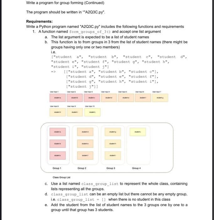 Write a program for group forming (Continued)
The program should be written in "A2Q3C.py".
Requirements:
Write a Python program named "A2Q3C.py" includes the following functions and requirements
1. A function named form_groups_of_3 () and accept one list argument
a. The list argument is expected to be a list of student names
b. This function is to from groups in 3 from the list of student names (there might be
groups having only one or two members)
i.e.
["student a", "student b", "student c", "student d",
"student e", "student f", "student g", "student h",
"student i", "student j"]
Group 1
[["student a", "student b", "student c"],
["student d", "student e", "student f"],
["student g", "student h", "student i"],
["student j"]]
BLOED
User
nom
Group 2
mant
many
subt
Group 3
Group 4
Class Group List
c. Use a list named class_group_list to represent the whole class, containing
lists representing all the groups.
d. class_group_list can be an empty list but there cannot be any empty group,
i.e. class_group_list = [] when there is no student in this class
e. Add the student from the list of student names to the 3 groups one by one to a
group until that group has 3 students.