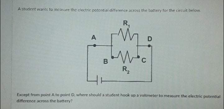 A student wants to measure the electrir potential difference across the battery for the circuit below.
R,
A
B
C
R,
Except from point A to point D, where should a student hook up a voltmeter to measure the electric potential
difference across the battery?
