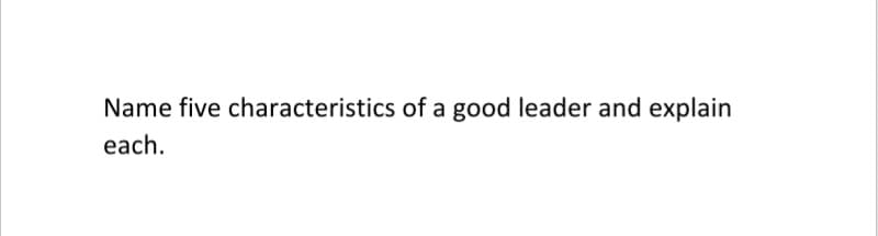 Name five characteristics of a good leader and explain
each.
