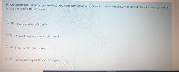 When similar industries are generating very high earnings in a particular country, an MNC may decide to sell its own products
in those markets. this is mean:
O a. Diversity intemationally
Ob.
Attract new sources of demand
O c.
Enter profitable markets
od.
Exploit monopolistic advantages
