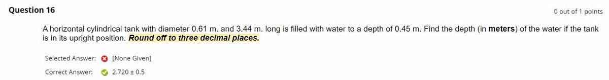 Question 16
O out of 1 points
A horizontal cylindrical tank with diameter 0.61 m. and 3.44 m. long is filled with water to a depth of 0.45 m. Find the depth (in meters) of the water if the tank
is in its upright position. Round off to three decimal places.
Selected Answer: O [None Given]
Correct Answer:
O 2.720 + 0.5
