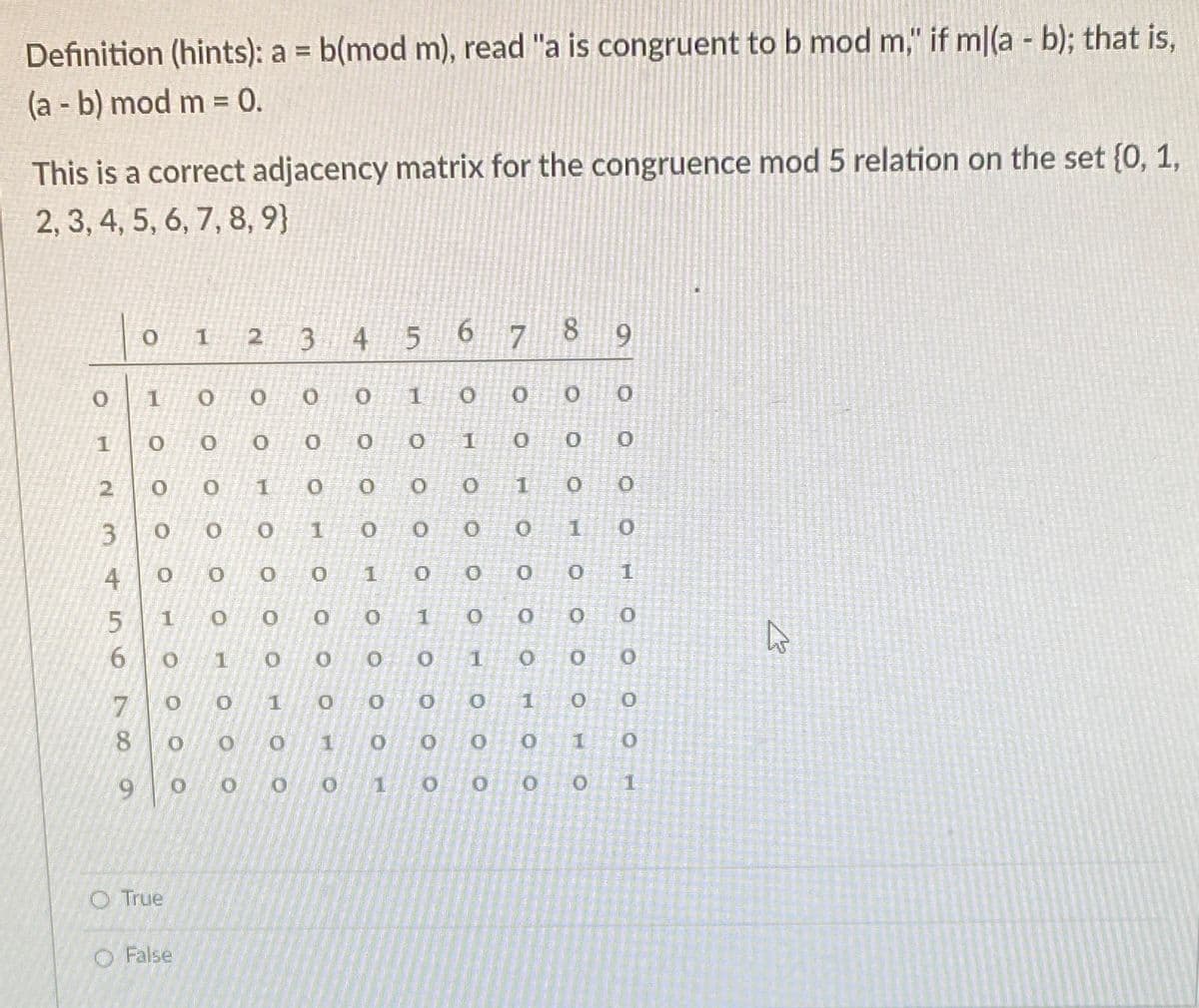 Definition (hints): a b(mod m), read "a is congruent to b mod m," if m|(a - b); that is,
%3D
(a - b) mod m = 0.
%3D
This is a correct adjacency matrix for the congruence mod 5 relation on the set (0, 1,
2, 3, 4, 5, 6, 7, 8, 9}
2 3
4 5
6 7 8
1
O.
2.
1
O 1
1
4
O.
1.
1
O.
7
1
6.
1.
O True
O False
3.
6.
