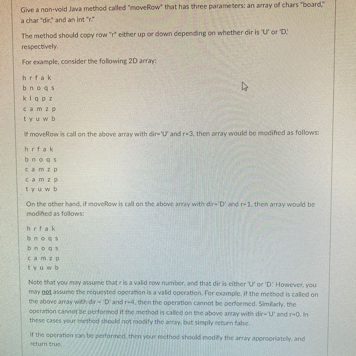 Give a non-void Java method called "moveRow" that has three parameters: an array of chars "board,"
a char "dir," and an int "r."
The method should copy row "r" either up or down depending on whether dir is 'U' or 'D!
respectively.
For example, consider the following 2D array:
hrfak
bnoqs
klqp z
Camzp
tyuwb
If moveRow is call on the above array with dir='U' and r-3, then array would be modificd as follows:
hrfak
bnogs
camz p
camz p
tyu wb
On the other hand, if moveRow is call on the above array with dir-'D' and r-1. then array would be
modified as follows:
hrfak
bnoqs
bnoqs
Camz p
tyuwb
Note that you may assume that r is a valid row number, and that dir is either 'U' or 'D. However, you
may not assumc the requcsted opcration is a valid operation. For example, if the method is called on
the above array with dir = 'D' and r-4, then the operation cannot be porformed. Similarly, the
operation cannot be performed if the mcthod is called on the above array with dir='U' and r-0. In
these cases your method should not modify the array, but simply return false.
If the operation can be performed, then your method should modify the array appropriately, and
return truc.
