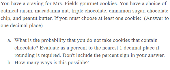 You have a craving for Mrs. Fields gourmet cookies. You have a choice of
oatmeal raisin, macadamia nut, triple chocolate, cinnamon sugar, chocolate
chip, and peanut butter. If you must choose at least one cookie: (Answer to
one decimal place)
a. What is the probability that you do not take cookies that contain
chocolate? Evaluate as a percent to the nearest 1 decimal place if
rounding is required. Don't include the percent sign in your answer.
b. How many ways is this possible?
