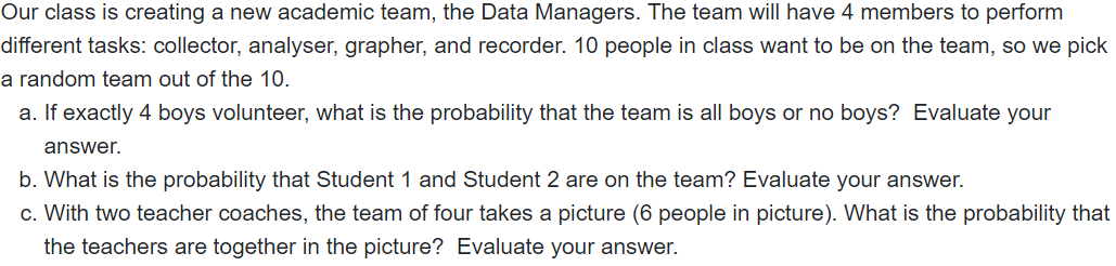 Our class is creating a new academic team, the Data Managers. The team will have 4 members to perform
different tasks: collector, analyser, grapher, and recorder. 10 people in class want to be on the team, so we pick
a random team out of the 10.
a. If exactly 4 boys volunteer, what is the probability that the team is all boys or no boys? Evaluate your
answer.
b. What is the probability that Student 1 and Student 2 are on the team? Evaluate your answer.
c. With two teacher coaches, the team of four takes a picture (6 people in picture). What is the probability that
the teachers are together in the picture? Evaluate your answer.
