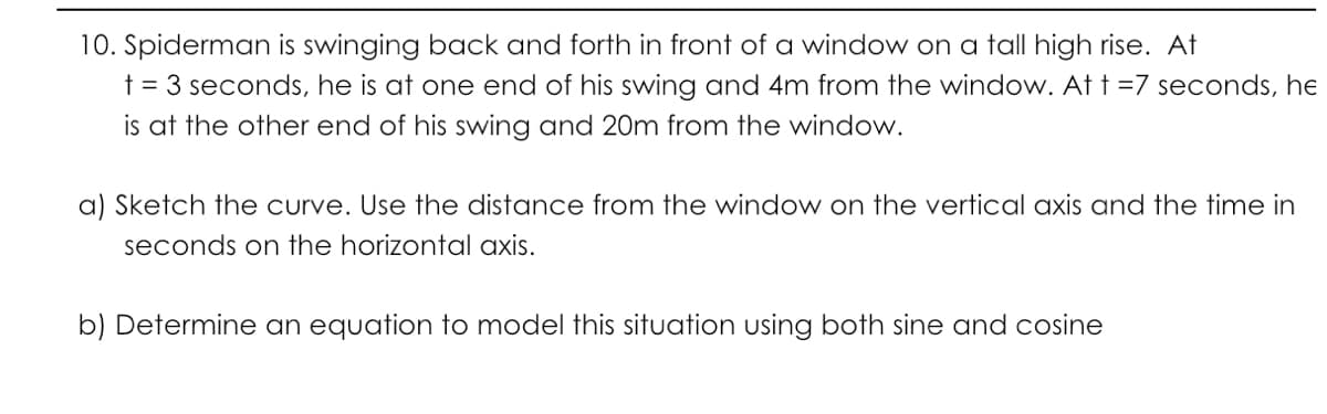 10. Spiderman is swinging back and forth in front of a window on a tall high rise. At
t = 3 seconds, he is at one end of his swing and 4m from the window. At t =7 seconds, he
is at the other end of his swing and 20m from the window.
a) Sketch the curve. Use the distance from the window on the vertical axis and the time in
seconds on the horizontal axis.
b) Determine an equation to model this situation using both sine and cosine
