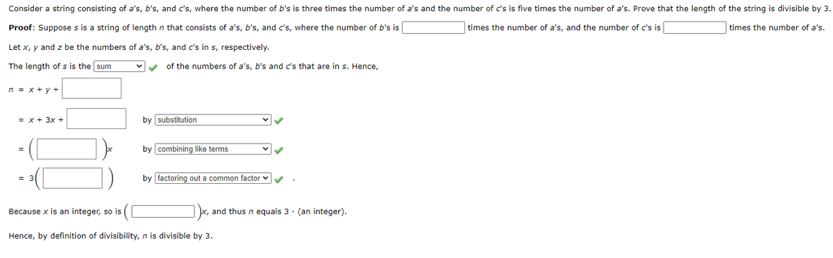 Consider a string consisting of a's, b's, and c's, where the number of b's is three times the number of a's and the number of c's is five times the number of a's. Prove that the length of the string is divisible by 3.
Proof: Suppose s is a string of length n that consists of a's, b's, and c's, where the number of b's is
times the number of a's, and the number of c's is
times the number of a's.
Let x, y and z be the numbers of a's, b's, and c's in s, respectively.
The length of s is the sum
of the numbers of a's, b's and c's that are in s. Hence,
n = x + y +
= x + 3x +
by substitution
by combining like terms
=
= 3
by factoring out a common factor v
Because x is an integer, so is
and thus n equals 3 · (an integer).
Hence, by definition of divisibility, n is divisible by 3.
