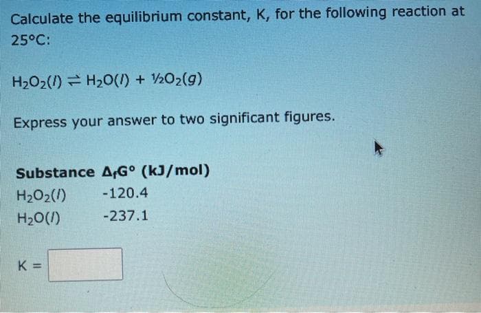 Calculate the equilibrium constant, K, for the following reaction at
25°C:
H202(1) = H20(1) + 202(g)
Express your answer to two significant figures.
Substance A;G° (kJ/mol)
H2O2(1)
-120.4
H20(/)
-237.1
K =
