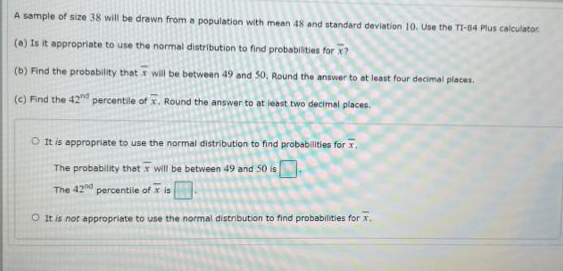 A sample of size 38 will be drawn from a population with mean 48 and standard deviation 10. Use the TI-84 Plus calculator.
(a) Is it appropriate to use the normal distribution to find probabilities for x?
(b) Find the probability that x will be between 49 and 50, Round the answer to at least four decimal places.
(c) Find the 42"nd percentile of x. Round the answer to at least two decimal places.
O It is appropriate to use the normal distribution to find probabilities for x.
The probability that x will be between 49 and 50 is
The 42nd
percentile of x is
O It is not appropriate to use the normal distribution to find probabilities for x.
