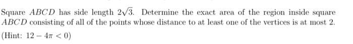 Square ABCD has side length 2v3. Determine the exact area of the region inside square
ABCD consisting of all of the points whose distance to at least one of the vertices is at most 2.
(Hint: 12- 47 <0)
