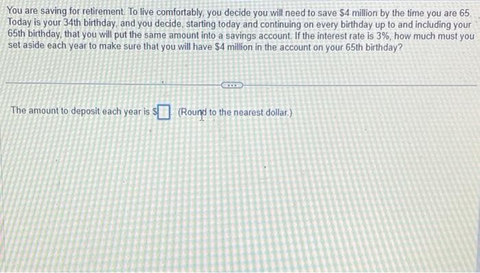 You are saving for retirement. To live comfortably, you decide you will need to save $4 million by the time you are 65.
Today is your 34th birthday, and you decide, starting today and continuing on every birthday up to and including your
65th birthday, that you will put the same amount into a savings account. If the interest rate is 3%, how much must you
set aside each year to make sure that you will have $4 million in the account on your 65th birthday?
The amount to deposit each year is $(Round to the nearest dollar.)