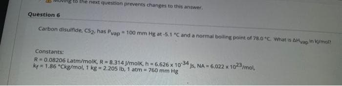 tổ the next question prevents changes to this answer,
Question 6
Carbon disulfide, CS2, has Pyap= 100 mm Hg at-5.1 "C and a normal boiling point of 78.0 C. What is AHyap in kj/mol?
Constants:
R=0.08206 Latm/molK, R= 8.314 J/molK, h = 6.626 x 1034
ke = 1.86 °Ckg/mol, 1 kg = 2.205 Ib, 1 atm = 760 mm Hg
Js, NA 6.022 x 1023/mol,
