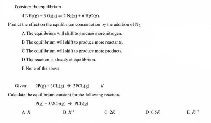 . Consider the equilibrium
4 NH3(g) + 3 O2(g) = 2 N2(g) + 6 H₂O(g).
Predict the effect on the equilibrium concentration by the addition of N₂.
A The equilibrium will shift to produce more nitrogen.
B The equilibrium will shift to produce more reactants.
C The equilibrium will shift to produce more products.
D The reaction is already at equilibrium.
E None of the above
Given: 2P(g) + 3Cl2(g) → 2PC13(g) K
Calculate the equilibrium constant for the following reaction.
P(g) + 3/2Cl2(g) → PCI(g)
AK
BK¹
C 2K
D 0.5K
EK¹/2