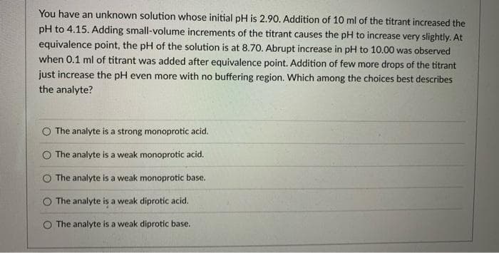 You have an unknown solution whose initial pH is 2.90. Addition of 10 ml of the titrant increased the
pH to 4.15. Adding small-volume increments of the titrant causes the pH to increase very slightly. At
equivalence point, the pH of the solution is at 8.70. Abrupt increase in pH to 10.00 was observed
when 0.1 ml of titrant was added after equivalence point. Addition of few more drops of the titrant
just increase the pH even more with no buffering region. Which among the choices best describes
the analyte?
The analyte is a strong monoprotic acid.
The analyte is a weak monoprotic acid.
The analyte is a weak monoprotic base.
O The analyte is a weak diprotic acid.
O The analyte is a weak diprotic base.