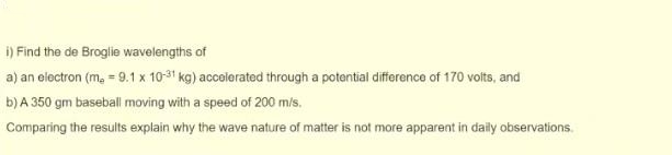 i) Find the de Broglie wavelengths of
a) an electron (m₂ = 9.1 x 10-31 kg) accelerated through a potential difference of 170 volts, and
b) A 350 gm baseball moving with a speed of 200 m/s.
Comparing the results explain why the wave nature of matter is not more apparent in daily observations