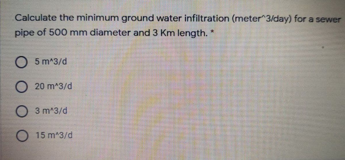 Calculate the minimum ground water infiltration (meter^3/day) for a sewer
pipe of 500 mm diameter and 3 Km length.
O 5 m^3/d
O 20 m^3/d
3 m^3/d
O 15 m^3/d
