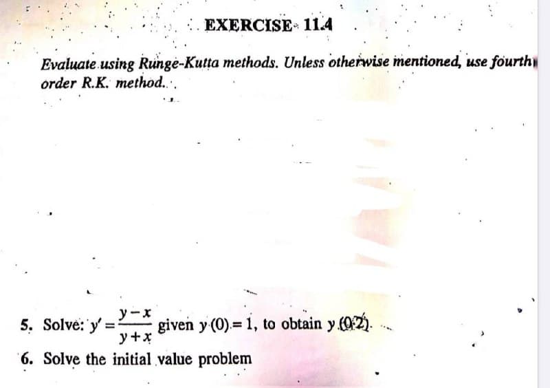 EXERCISE 11.4
Evaluate using Runge-Kutta methods. Unless otherwise mentioned, use fourth
order R.K. method....
y-x
y + x
6. Solve the initial value problem
5. Solve: y'=
given y (0)= 1, to obtain y (0:2)..