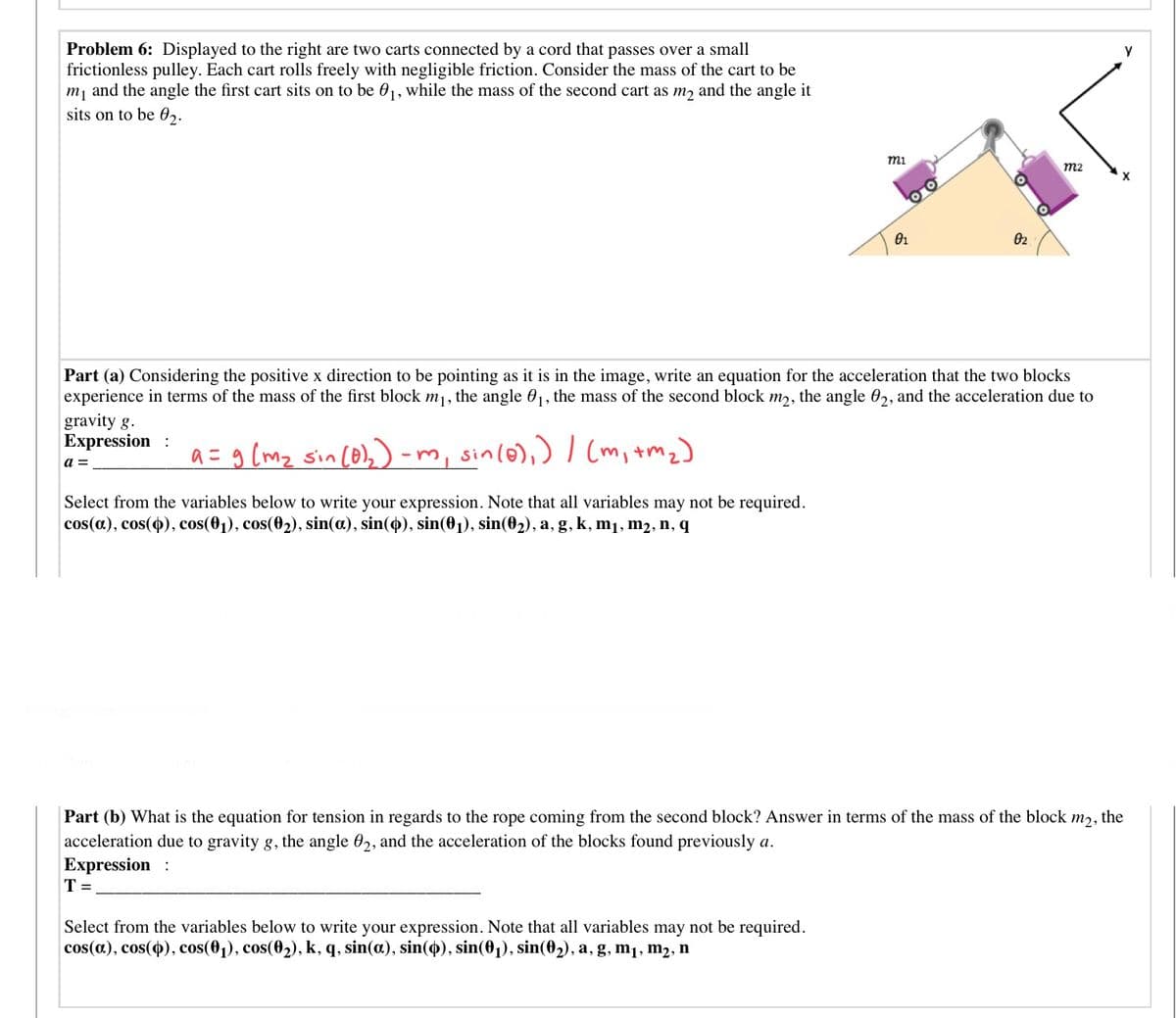 Problem 6: Displayed to the right are two carts connected by a cord that passes over a small
frictionless pulley. Each cart rolls freely with negligible friction. Consider the mass of the cart to be
m, and the angle the first cart sits on to be 01, while the mass of the second cart as m, and the angle it
sits on to be 02.
mi
m2
02
Part (a) Considering the positive x direction to be pointing as it is in the image, write an equation for the acceleration that the two blocks
experience in terms of the mass of the first block m, the angle 01, the mass of the second block m,, the angle 0,, and the acceleration due to
gravity g.
Expression :
a = g (mz sin (o),) -m, sinl@),)Cm, tmz)
a =
Select from the variables below to write your expression. Note that all variables may not be required.
cos(a), cos(o), cos(01), cos(02), sin(a), sin(4), sin(01), sin(02), a, g, k, m1, m2, n, q
Part (b) What is the equation for tension in regards to the rope coming from the second block? Answer in terms of the mass of the block
m2,
the
acceleration due to gravity g, the angle 02, and the acceleration of the blocks found previously a.
Expression :
T =
Select from the variables below to write your expression. Note that all variables may not be required.
cos(a), cos(4), cos(01), cos(02), k, q, sin(a.), sin(4), sin(01), sin(02), a, g, m1, m2, n
