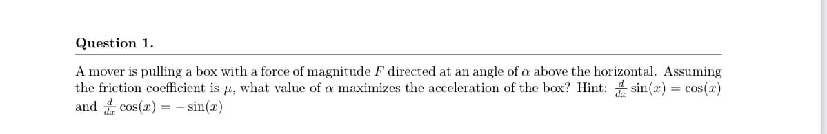 Question 1.
A mover is pulling a box with a force of magnitude F directed at an angle of a above the horizontal. Assuming
the friction coefficient is u, what value of a maximizes the acceleration of the box? Hint: sin(x) = cos(x)
and cos(x) = – sin(x)
