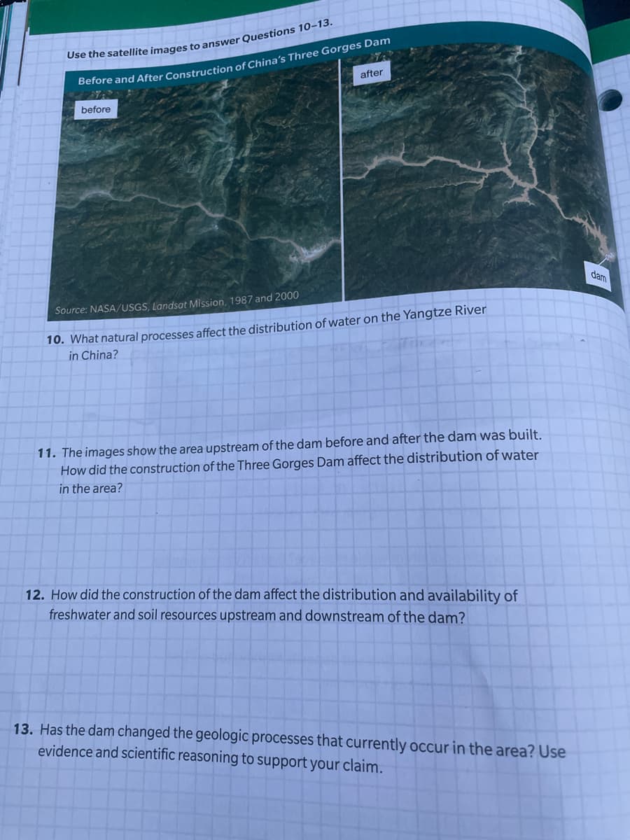 Berore and After Construction of China's Three Gorges Dam
after
before
dam
Source: NASA/USGS, Landsat Mission, 1987 and 2000
10. What natural processes affect the distribution of water on the Yangtze River
in China?
11. The images show the area upstream of the dam before and after the dam was built.
How did the construction of the Three Gorges Dam affect the distribution of water
in the area?
12. How did the construction of the dam affect the distribution and availability of
freshwater and soil resources upstream and downstream of the dam?
13. Has the dam changed the geologic processes that currently occur in the area? Use
evidence and scientific reasoning to support your claim.
