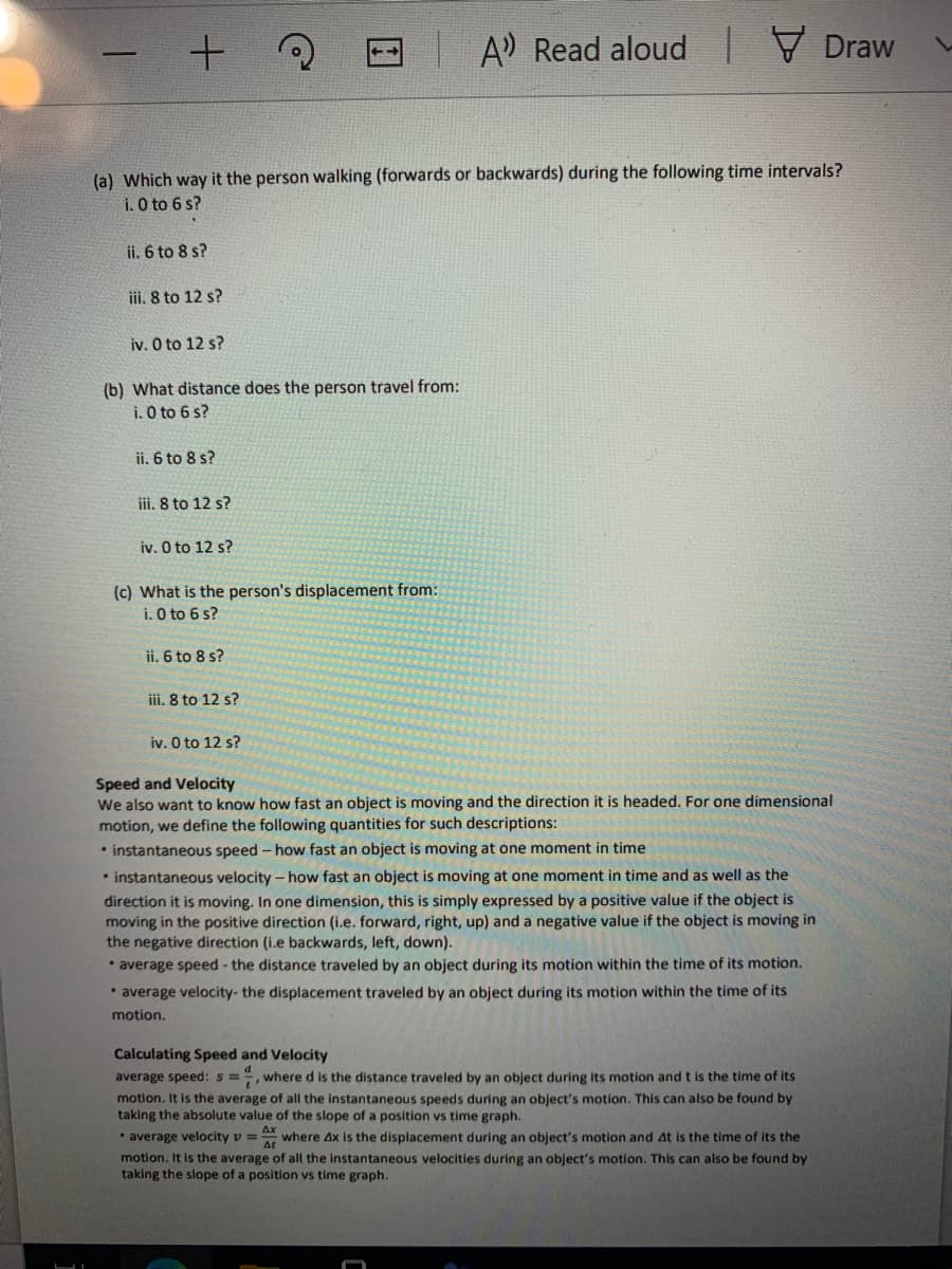 A Read aloud Draw
(a) Which way it the person walking (forwards or backwards) during the following time intervals?
i. O to 6 s?
ii. 6 to 8 s?
iii. 8 to 12 s?
iv. O to 12 s?
(b) What distance does the person travel from:
i. O to 6 s?
ii. 6 to 8 s?
iii. 8 to 12 s?
iv. O to 12 s?
(c) What is the person's displacement from:
i. O to 6 s?
ii. 6 to 8 s?
ii. 8 to 12 s?
iv. O to 12 s?
Speed and Velocity
We also want to know how fast an object is moving and the direction it is headed. For one dimensional
motion, we define the following quantities for such descriptions:
• instantaneous speed - how fast an object is moving at one moment in time
• instantaneous velocity - how fast an object is moving at one moment in time and as well as the
direction it is moving. In one dimension, this is simply expressed by a positive value if the object is
moving in the positive direction (i.e. forward, right, up) and a negative value if the object is moving in
the negative direction (i.e backwards, left, down).
• average speed - the distance traveled by an object during its motion within the time of its motion.
* average velocity-the displacement traveled by an object during its motion within the time of its
motion.
Calculating Speed and Velocity
average speed: s =", where d is the distance traveled by an object during its motion and t is the time of its
motion. It is the average of all the instantaneous speeds during an object's motion. This can also be found by
taking the absolute value of the slope of a position vs time graph.
• average velocity v = where Ax is the displacement during an object's motion and At is the time of its the
motion. It is the average of all the Instantaneous velocities during an object's motion. This can also be found by
taking the slope of a position vs time graph.
Ax
