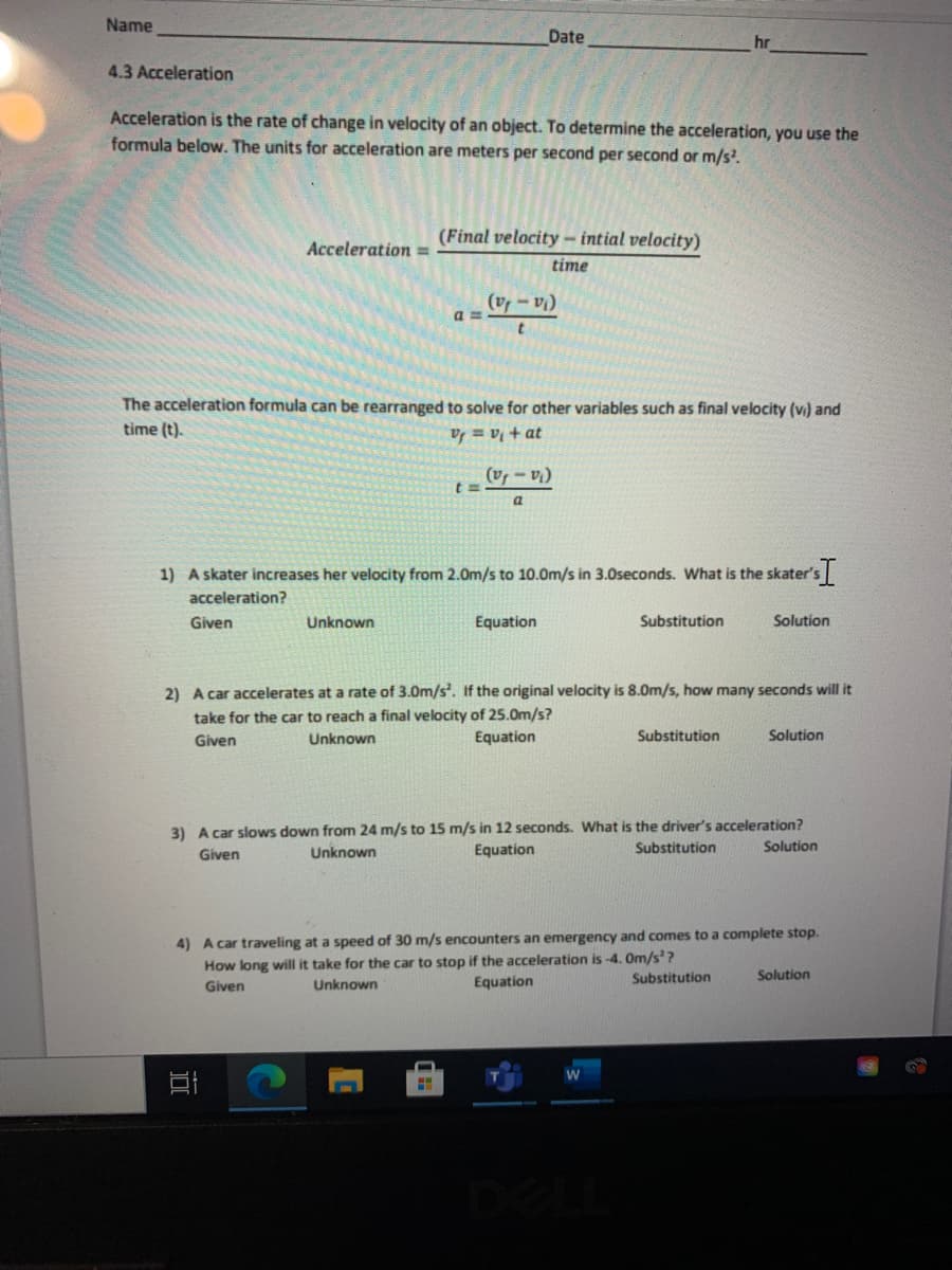 Name
Date
hr
4.3 Acceleration
Acceleration is the rate of change in velocity of an object. To determine the acceleration, you use the
formula below. The units for acceleration are meters per second per second or m/s.
(Final velocity - intial velocity)
Acceleration =
time
(v - v
a =
The acceleration formula can be rearranged to solve for other variables such as final velocity (v) and
time (t).
ID + la = la
('a - la)
a.
1) A skater increases her velocity from 2.0m/s to 10.0m/s in 3.0seconds. What is the skater's
acceleration?
Given
Unknown
Equation
Substitution
Solution
2) A car accelerates at a rate of 3.0m/s'. If the original velocity is 8.0m/s, how many seconds will it
take for the car to reach a final velocity of 25.0m/s?
Equation
Given
Unknown
Substitution
Solution
3) A car slows down from 24 m/s to 15 m/s in 12 seconds. What is the driver's acceleration?
Equation
Substitution
Solution
Given
Unknown
4) A car traveling at a speed of 30 m/s encounters an emergency and comes to a complete stop.
How long will it take for the car to stop if the acceleration is -4. Om/s'?
Substitution
Solution
Given
Unknown
Equation

