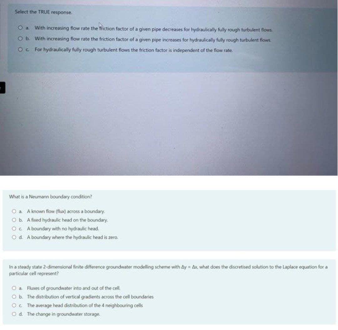 Select the TRUE response.
With increasing flow rate the frtiction factor of a given pipe decreases for hydraulically fully rough turbulent flows.
Ob. With increasing flow rate the friction factor of a given pipe increases for hydraulically fully rough turbulent flows.
Oc. For hydraulically fully rough turbulent flows the friction factor is independent of the flow rate.
What is a Neumann boundary condition?
O a. A known flow (flux) across a boundary.
O b. A fixed hydraulic head on the boundary.
Oc A boundary with no hydraulic head.
O d. A boundary where the hydraulic head is zero.
In a steady state 2-dimensional finite difference groundwater modelling scheme with Ay = Ax what does the discretised solution to the Laplace equation for a
particular cell represent?
O a. Fluxes of groundwater into and out of the cell.
O b. The distribution of vertical gradients across the cell boundaries
Oc The average head distribution of the 4 neighbouring cells
O d. The change in groundwater storage.

