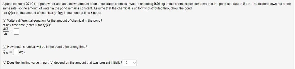 A pond contains 2740 L of pure water and an uknown amount of an undesirable chemical. Water contan inig 0.01 kg of this chemical per liter flows into the pond at a rate of 8 L/h. The mixture flows out at the
same rate, so the amount of water in the pond remains constant. Assume that the chemical is uniformly distributed throughout the pond.
Let Q(t) be the amount of chemical (in kg) in the pond at time t hours.
(a) Write a differential equation for the amount of chemical in the pond?
at any time time (enter Q for Q(t):
dQ
dt
=
(b) How much chemical will be in the pond after a long time?
20⁰ =
(kg)
(c) Does the limiting value in part (b) depend on the amount that was present initially??